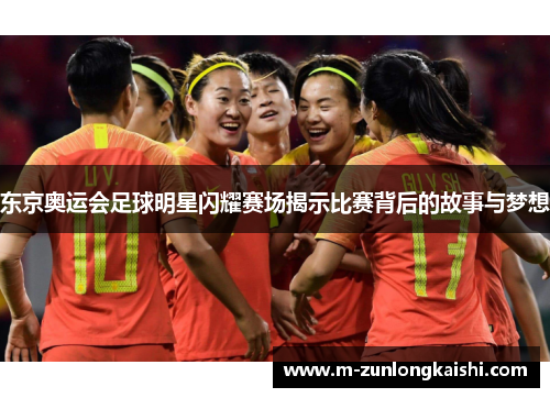 东京奥运会足球明星闪耀赛场揭示比赛背后的故事与梦想