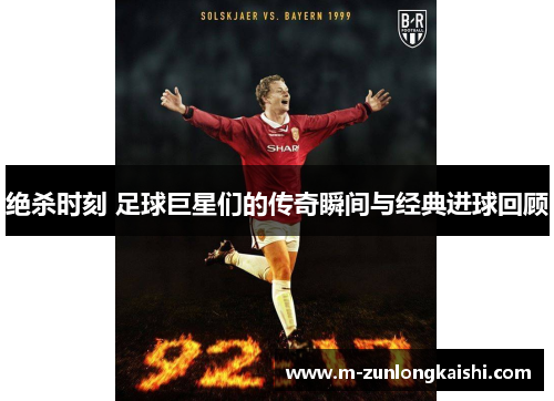 绝杀时刻 足球巨星们的传奇瞬间与经典进球回顾