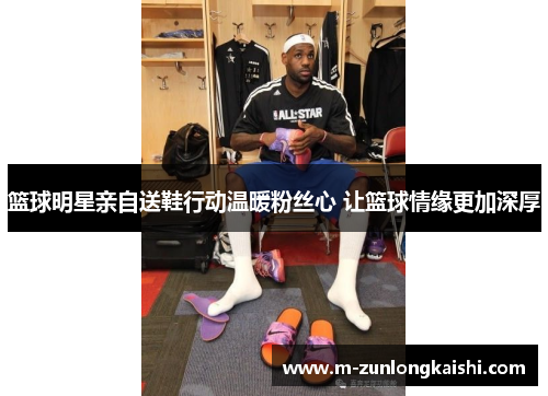 篮球明星亲自送鞋行动温暖粉丝心 让篮球情缘更加深厚