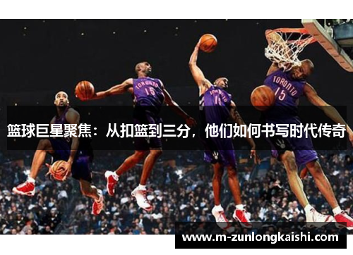 篮球巨星聚焦：从扣篮到三分，他们如何书写时代传奇