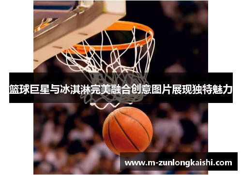 篮球巨星与冰淇淋完美融合创意图片展现独特魅力